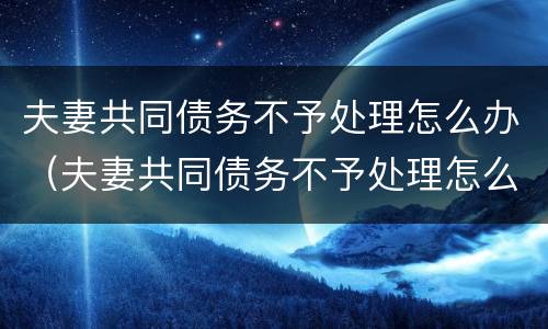 夫妻共同债务不予处理怎么办（夫妻共同债务不予处理怎么办呢）