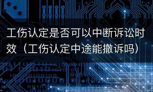 工伤认定是否可以中断诉讼时效（工伤认定中途能撤诉吗）