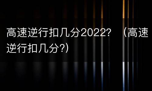 高速逆行扣几分2022？（高速逆行扣几分?）