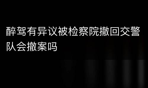 醉驾有异议被检察院撤回交警队会撤案吗