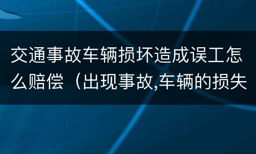 交通事故车辆损坏造成误工怎么赔偿（出现事故,车辆的损失和误工费怎么办）