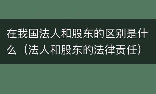 在我国法人和股东的区别是什么（法人和股东的法律责任）