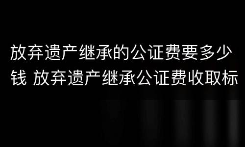 放弃遗产继承的公证费要多少钱 放弃遗产继承公证费收取标准