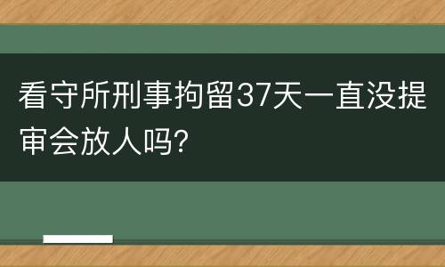 看守所刑事拘留37天一直没提审会放人吗？