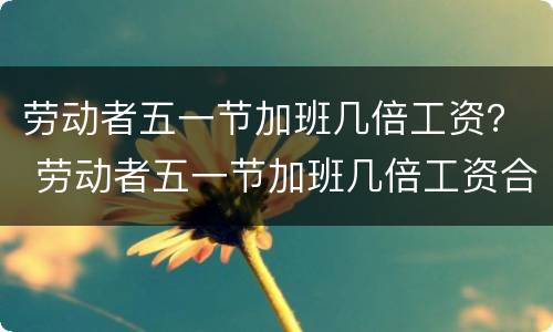 劳动者五一节加班几倍工资？ 劳动者五一节加班几倍工资合法吗