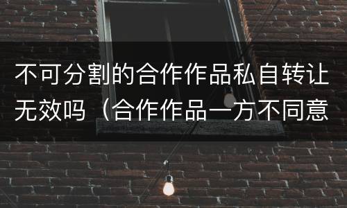 不可分割的合作作品私自转让无效吗（合作作品一方不同意转让）
