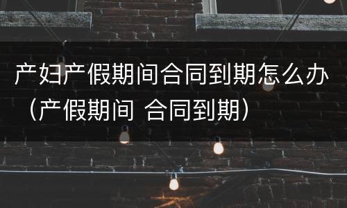 产妇产假期间合同到期怎么办（产假期间 合同到期）