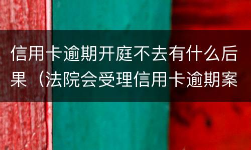 信用卡逾期开庭不去有什么后果（法院会受理信用卡逾期案件吗）