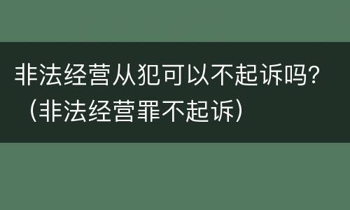 非法经营从犯可以不起诉吗？（非法经营罪不起诉）