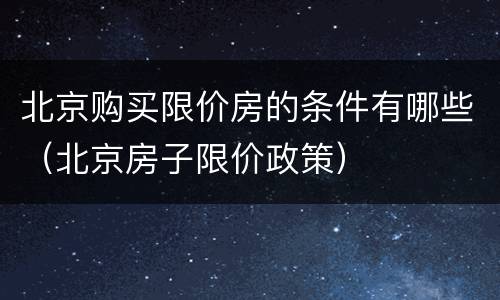 北京购买限价房的条件有哪些（北京房子限价政策）