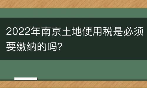 2022年南京土地使用税是必须要缴纳的吗？