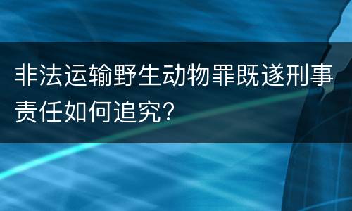 非法运输野生动物罪既遂刑事责任如何追究?