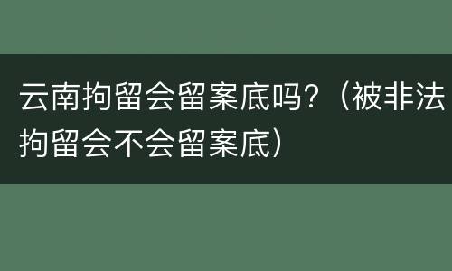 云南拘留会留案底吗?（被非法拘留会不会留案底）