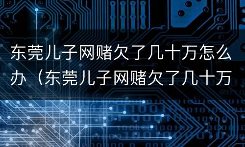 东莞儿子网赌欠了几十万怎么办（东莞儿子网赌欠了几十万怎么办理）