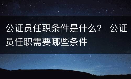 公证员任职条件是什么？ 公证员任职需要哪些条件