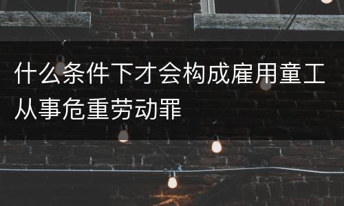 什么条件下才会构成雇用童工从事危重劳动罪