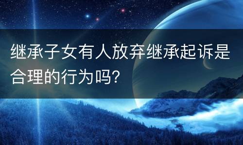 继承子女有人放弃继承起诉是合理的行为吗？