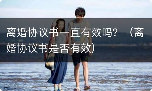 离婚协议书一直有效吗？（离婚协议书是否有效）