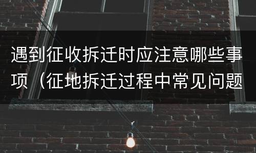 遇到征收拆迁时应注意哪些事项（征地拆迁过程中常见问题）