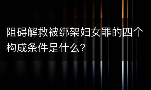 阻碍解救被绑架妇女罪的四个构成条件是什么？