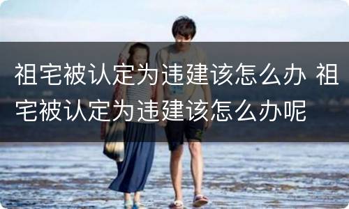 祖宅被认定为违建该怎么办 祖宅被认定为违建该怎么办呢