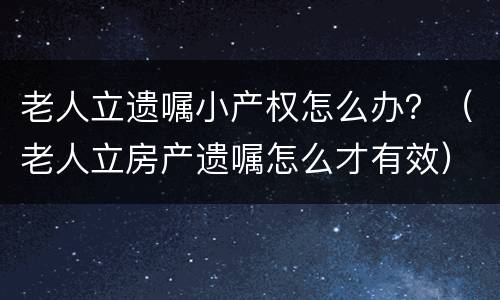 老人立遗嘱小产权怎么办？（老人立房产遗嘱怎么才有效）