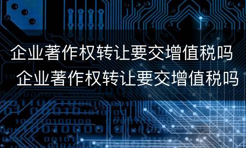 企业著作权转让要交增值税吗 企业著作权转让要交增值税吗知乎