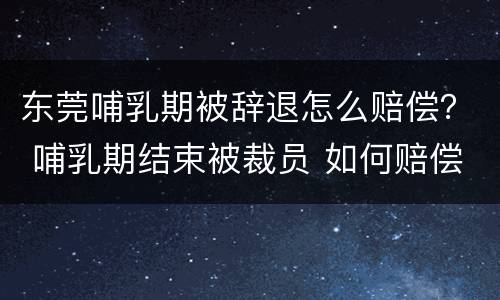 东莞哺乳期被辞退怎么赔偿？ 哺乳期结束被裁员 如何赔偿