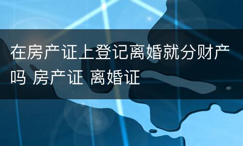 在房产证上登记离婚就分财产吗 房产证 离婚证