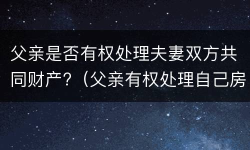 父亲是否有权处理夫妻双方共同财产?（父亲有权处理自己房产吗）