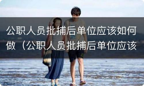 公职人员批捕后单位应该如何做（公职人员批捕后单位应该如何做工作）