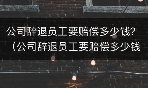 公司辞退员工要赔偿多少钱？（公司辞退员工要赔偿多少钱合理）