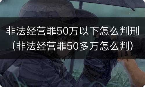 非法经营罪50万以下怎么判刑（非法经营罪50多万怎么判）