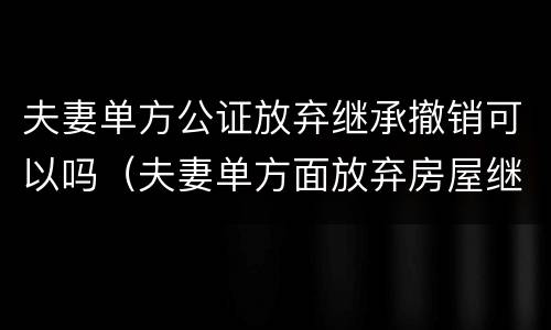 夫妻单方公证放弃继承撤销可以吗（夫妻单方面放弃房屋继承权）