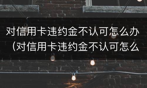 对信用卡违约金不认可怎么办（对信用卡违约金不认可怎么办理）