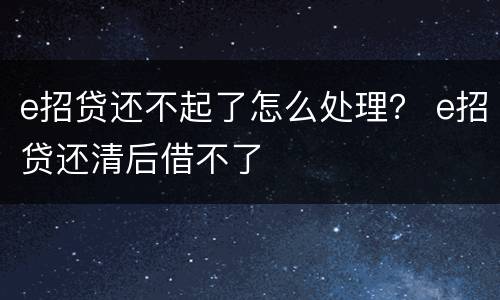 e招贷还不起了怎么处理？ e招贷还清后借不了