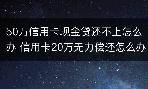 50万信用卡现金贷还不上怎么办 信用卡20万无力偿还怎么办