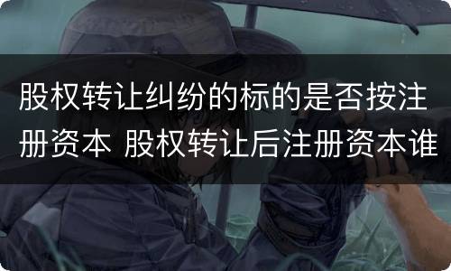 股权转让纠纷的标的是否按注册资本 股权转让后注册资本谁承担
