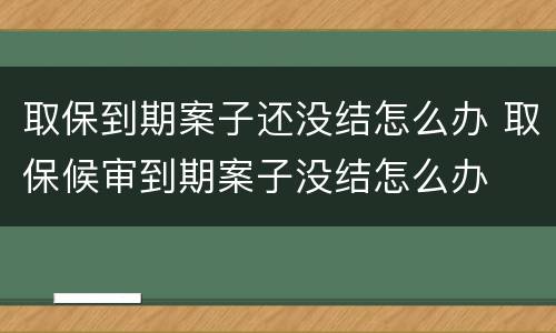 取保到期案子还没结怎么办 取保候审到期案子没结怎么办