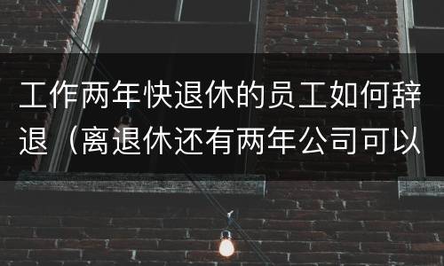 工作两年快退休的员工如何辞退（离退休还有两年公司可以辞退吗）