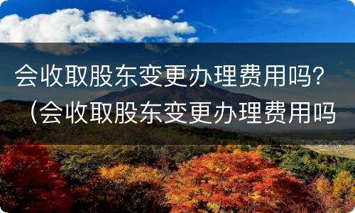会收取股东变更办理费用吗？（会收取股东变更办理费用吗为什么）
