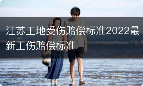 江苏工地受伤赔偿标准2022最新工伤赔偿标准
