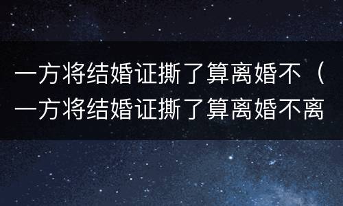 一方将结婚证撕了算离婚不（一方将结婚证撕了算离婚不离家吗）
