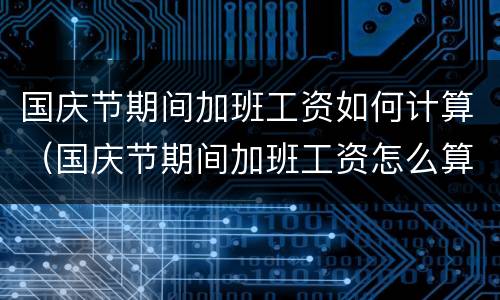 国庆节期间加班工资如何计算（国庆节期间加班工资怎么算）