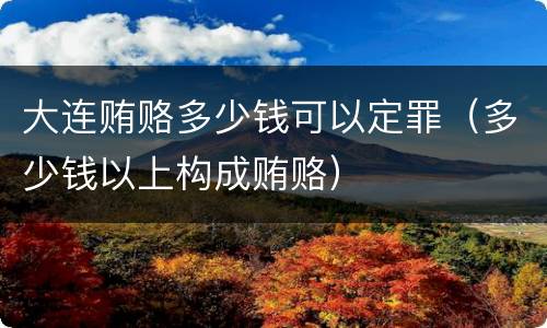 大连贿赂多少钱可以定罪（多少钱以上构成贿赂）