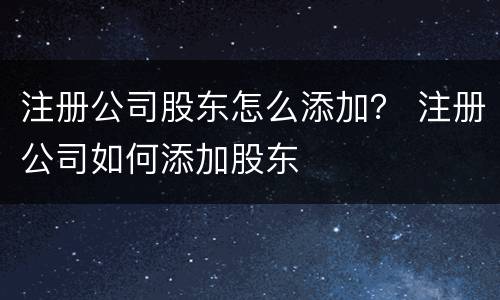 注册公司股东怎么添加？ 注册公司如何添加股东