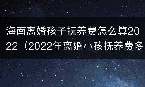 海南离婚孩子抚养费怎么算2022（2022年离婚小孩抚养费多少）