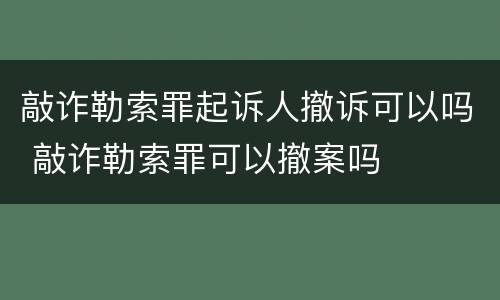 敲诈勒索罪起诉人撤诉可以吗 敲诈勒索罪可以撤案吗