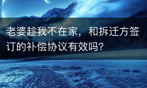 老婆趁我不在家，和拆迁方签订的补偿协议有效吗？