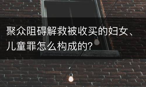 聚众阻碍解救被收买的妇女、儿童罪怎么构成的？